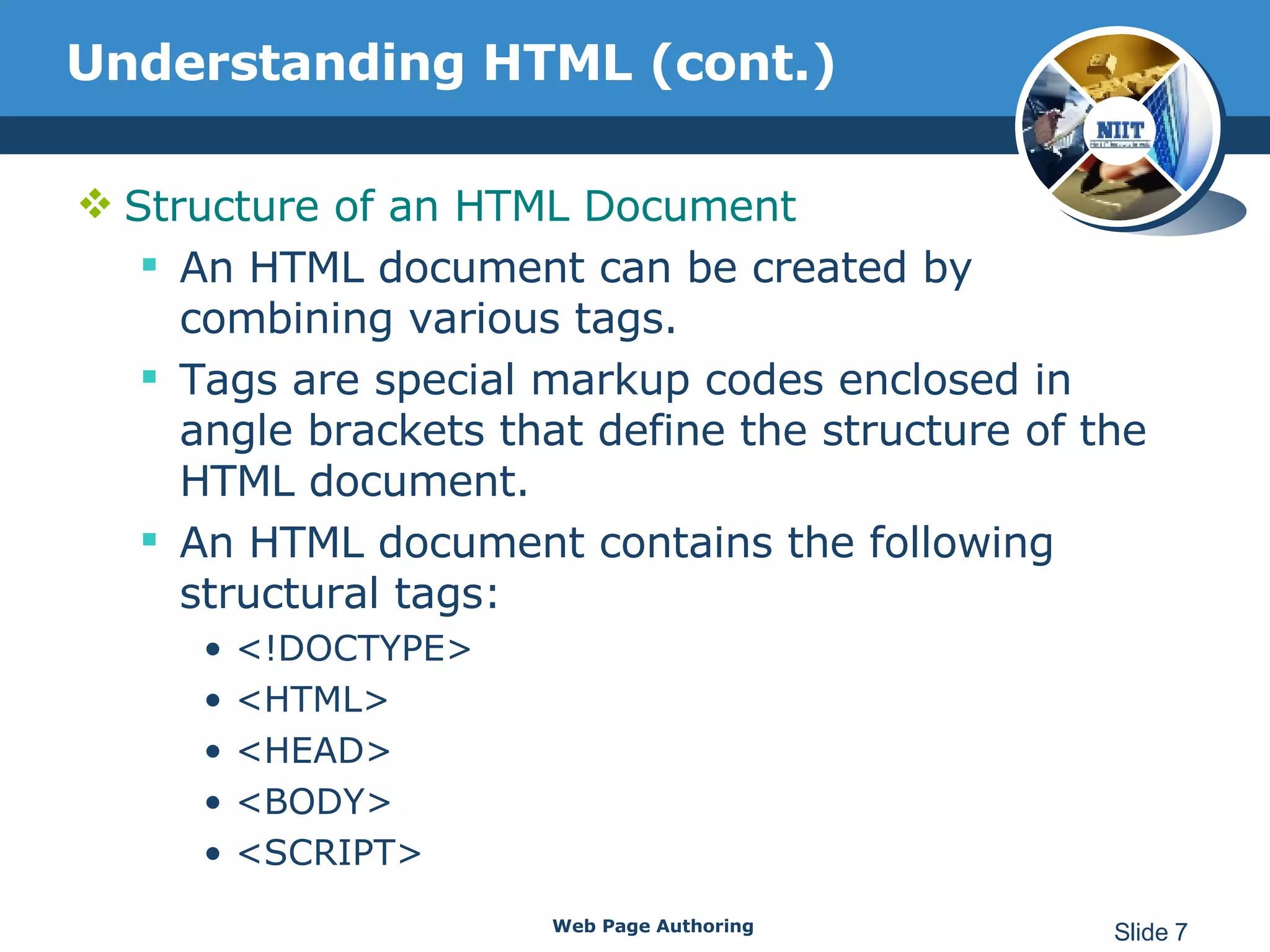 Understanding HTML (cont.) Structure of an HTML Document An HTML document can be created by combining various tags. Tags are special markup codes enclosed in angle brackets that define the structure of the HTML document.  An HTML document contains the following structural tags: <!DOCTYPE> <HTML> <HEAD> <BODY> <SCRIPT> Web Page Authoring Slide  
