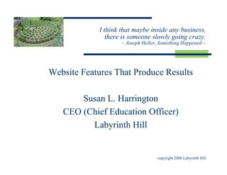 I think that maybe inside any business,
                there is someone slowly going crazy.
                     ~ Joseph Heller, Something Happened ~




Website Features That Produce Results

       Susan L. Harrington
   CEO (Chief Education Officer)
         Labyrinth Hill


                                    copyright 2008 Labyrinth Hill
 