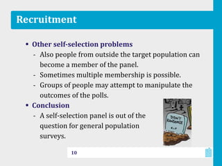 Recruitment
 Other self-selection problems
‐ Also people from outside the target population can
become a member of the panel.
‐ Sometimes multiple membership is possible.
‐ Groups of people may attempt to manipulate the
outcomes of the polls.
 Conclusion
‐ A self-selection panel is out of the
question for general population
surveys.
10
 