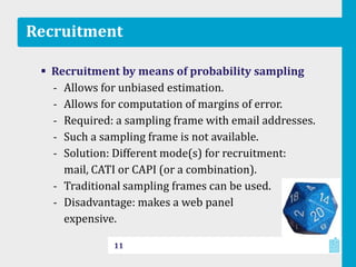 Recruitment
 Recruitment by means of probability sampling
‐ Allows for unbiased estimation.
‐ Allows for computation of margins of error.
‐ Required: a sampling frame with email addresses.
‐ Such a sampling frame is not available.
‐ Solution: Different mode(s) for recruitment:
mail, CATI or CAPI (or a combination).
‐ Traditional sampling frames can be used.
‐ Disadvantage: makes a web panel
expensive.
11
 