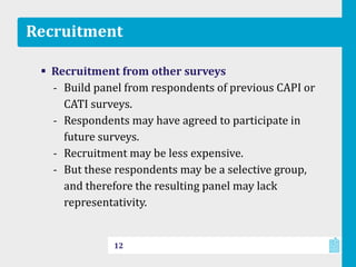 Recruitment
 Recruitment from other surveys
‐ Build panel from respondents of previous CAPI or
CATI surveys.
‐ Respondents may have agreed to participate in
future surveys.
‐ Recruitment may be less expensive.
‐ But these respondents may be a selective group,
and therefore the resulting panel may lack
representativity.
12
 