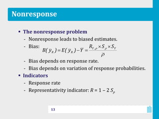 Nonresponse
 The nonresponse problem
‐ Nonresponse leads to biased estimates.
‐ Bias:
‐ Bias depends on response rate.
‐ Bias depends on variation of response probabilities.
 Indicators
‐ Response rate
‐ Representativity indicator: R = 1 – 2 Sρ
13
Y,Y
RR
SSR
Y)y(E)y(B
 