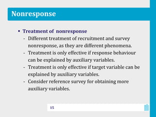 Nonresponse
 Treatment of nonresponse
‐ Different treatment of recruitment and survey
nonresponse, as they are different phenomena.
‐ Treatment is only effective if response behaviour
can be explained by auxiliary variables.
‐ Treatment is only effective if target variable can be
explained by auxiliary variables.
‐ Consider reference survey for obtaining more
auxiliary variables.
15
 