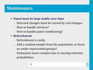 Maintenance
 Panel must be kept stable over time
‐ Detected changes must be caused by real changes.
‐ How to handle attrition?
‐ How to handle panel conditioning?
 Refreshment
‐ Refreshment is costly.
‐ Add a random sample from the population, or focus
on under-represented groups?
‐ Estimation more complex due to varying selection
probabilities.
17
 