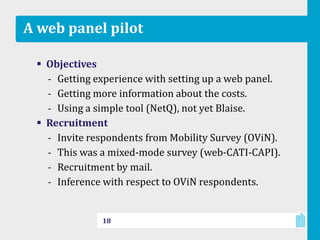 A web panel pilot
 Objectives
‐ Getting experience with setting up a web panel.
‐ Getting more information about the costs.
‐ Using a simple tool (NetQ), not yet Blaise.
 Recruitment
‐ Invite respondents from Mobility Survey (OViN).
‐ This was a mixed-mode survey (web-CATI-CAPI).
‐ Recruitment by mail.
‐ Inference with respect to OViN respondents.
18
 