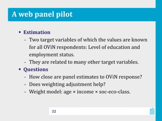 A web panel pilot
 Estimation
‐ Two target variables of which the values are known
for all OViN respondents: Level of education and
employment status.
‐ They are related to many other target variables.
 Questions
‐ How close are panel estimates to OViN response?
‐ Does weighting adjustment help?
‐ Weight model: age × income × soc-eco-class.
22
 