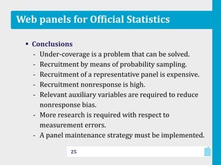 Web panels for Official Statistics
 Conclusions
‐ Under-coverage is a problem that can be solved.
‐ Recruitment by means of probability sampling.
‐ Recruitment of a representative panel is expensive.
‐ Recruitment nonresponse is high.
‐ Relevant auxiliary variables are required to reduce
nonresponse bias.
‐ More research is required with respect to
measurement errors.
‐ A panel maintenance strategy must be implemented.
25
 