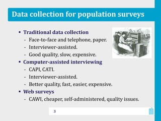 Data collection for population surveys
 Traditional data collection
‐ Face-to-face and telephone, paper.
‐ Interviewer-assisted.
‐ Good quality, slow, expensive.
 Computer-assisted interviewing
‐ CAPI, CATI.
‐ Interviewer-assisted.
‐ Better quality, fast, easier, expensive.
 Web surveys
‐ CAWI, cheaper, self-administered, quality issues.
3
 