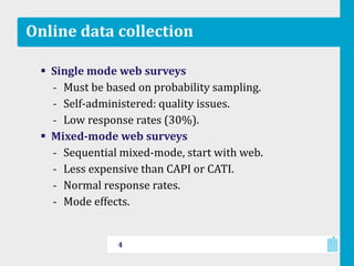 Online data collection
 Single mode web surveys
‐ Must be based on probability sampling.
‐ Self-administered: quality issues.
‐ Low response rates (30%).
 Mixed-mode web surveys
‐ Sequential mixed-mode, start with web.
‐ Less expensive than CAPI or CATI.
‐ Normal response rates.
‐ Mode effects.
4
 