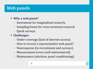 Web panels
 Why a web panel?
‐ Instrument for longitudinal research.
‐ Sampling frame for cross-sectional research.
‐ Quick surveys.
 Challenges
‐ Under-coverage (lack of internet-access).
‐ How to recruit a representative web panel?
‐ Nonresponse (in recruitment and surveys).
‐ Measurement errors (self-administered).
‐ Maintenance (attrition, panel conditioning).
5
 