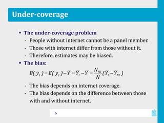Under-coverage
 The under-coverage problem
‐ People without internet cannot be a panel member.
‐ Those with internet differ from those without it.
‐ Therefore, estimates may be biased.
 The bias:
‐ The bias depends on internet coverage.
‐ The bias depends on the difference between those
with and without internet.
6
)YY(
N
N
YYY)y(E)y(B NII
NI
III
 