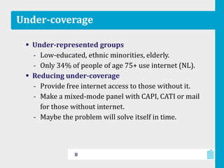 Under-coverage
 Under-represented groups
‐ Low-educated, ethnic minorities, elderly.
‐ Only 34% of people of age 75+ use internet (NL).
 Reducing under-coverage
‐ Provide free internet access to those without it.
‐ Make a mixed-mode panel with CAPI, CATI or mail
for those without internet.
‐ Maybe the problem will solve itself in time.
8
 