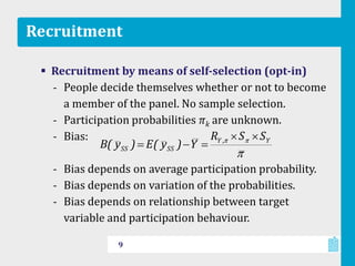 Recruitment
 Recruitment by means of self-selection (opt-in)
‐ People decide themselves whether or not to become
a member of the panel. No sample selection.
‐ Participation probabilities πk are unknown.
‐ Bias:
‐ Bias depends on average participation probability.
‐ Bias depends on variation of the probabilities.
‐ Bias depends on relationship between target
variable and participation behaviour.
9
Y,Y
SSSS
SSR
Y)y(E)y(B
 