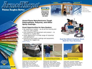 Great Opportunities for New Dealers:
• No experience needed – we do all the training and
back you with support
• Low investment for equipment and product – no
franchise or royalty fees
• Large opportunity in a wide range of industries
and applications
• Full-line of top quality coatings and equipment,
designed for rugged use
Learn more…
Find Out Which Products Work
Best for Your Business.
ArmorThane Manufacturers Tough
Polyurethane, Polyurea, and Other
Spray Coatings.
VEHICLES CONSTRUCTION INDUSTRIAL
Protection for truck beds, and
other areas on trucks, cars,
jeeps, boat hulls & decks,
motorcycles, RV’s, all types of
trailers, and commercial vehicles.
Learn more...
Waterproof, skid resistant
coatings for decks, steps, floors,
parking lots, and other structural
elements. ArmorFoam insulates
walls, attics, and crawl spaces.
Learn more...
Leak proof, corrosion resistant
sprays for machinery, tanks, beams,
pipes, food processing areas, spill
containment linings, skid-resistant
flooring & more.
Learn more...
 