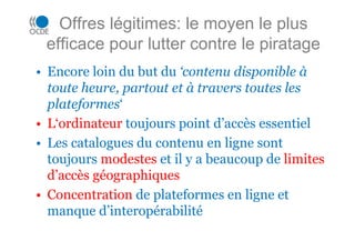 Offres légitimes: le moyen le plus
efficace pour lutter contre le piratage
• Encore loin du but du ‘contenu disponible à
toute heure, partout et à travers toutes les
plateformes‘
• L‘ordinateur toujours point d’accès essentiel
• Les catalogues du contenu en ligne sont
toujours modestes et il y a beaucoup de limites
d’accès géographiques
• Concentration de plateformes en ligne et
manque d’interopérabilité
 