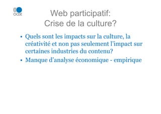 Web participatif:
Crise de la culture?
• Quels sont les impacts sur la culture, la
créativité et non pas seulement l’impact sur
certaines industries du contenu?
• Manque d’analyse économique - empirique
 