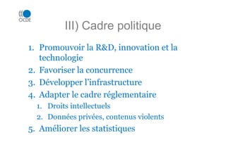 III) Cadre politique
1. Promouvoir la R&D, innovation et la
technologie
2. Favoriser la concurrence
3. Développer l’infrastructure
4. Adapter le cadre réglementaire
1. Droits intellectuels
2. Données privées, contenus violents
5. Améliorer les statistiques
 