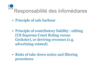 Responsabilité des infomédiares
• Principle of safe harbour
• Principle of contributory liability : editing
(US Supreme Court Ruling versus
Grokster), or deriving revenues (e.g.
advertising-related)
• Risks of take down notice and filtering
procedures
 