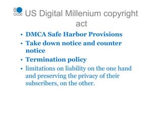 US Digital Millenium copyright
act
• DMCA Safe Harbor Provisions
• Take down notice and counter
notice
• Termination policy
• limitations on liability on the one hand
and preserving the privacy of their
subscribers, on the other.
 