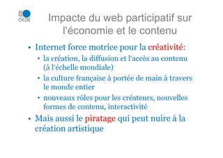 Impacte du web participatif sur
l‘économie et le contenu
• Internet force motrice pour la créativité:
• la création, la diffusion et l‘accès au contenu
(à l‘échelle mondiale)
• la culture française à portée de main à travers
le monde entier
• nouveaux rôles pour les créateurs, nouvelles
formes de contenu, interactivité
• Mais aussi le piratage qui peut nuire à la
création artistique
 