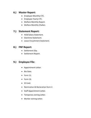 6.) Master Report:
 Employee Monthly CTC.
 Employee Yearly CTC.
 Welfare Monthly Report.
 Welfare Monthly Challan.
7.) Statement Report:
 Hold Salary Statement.
 Overtime Statement.
 Leave Encashment Statement.
8.) FNF Report:
 Settlement Slip.
 Settlement Report.
9.) Employee File:
 Appointment Letter.
 Bio Data.
 Form 11.
 Form 16.
 ID Card.
 Nomination & Declaration form 2.
 Staff Appointment Letter.
 Temporary Joining Letter.
 Worker Joining Letter.
 