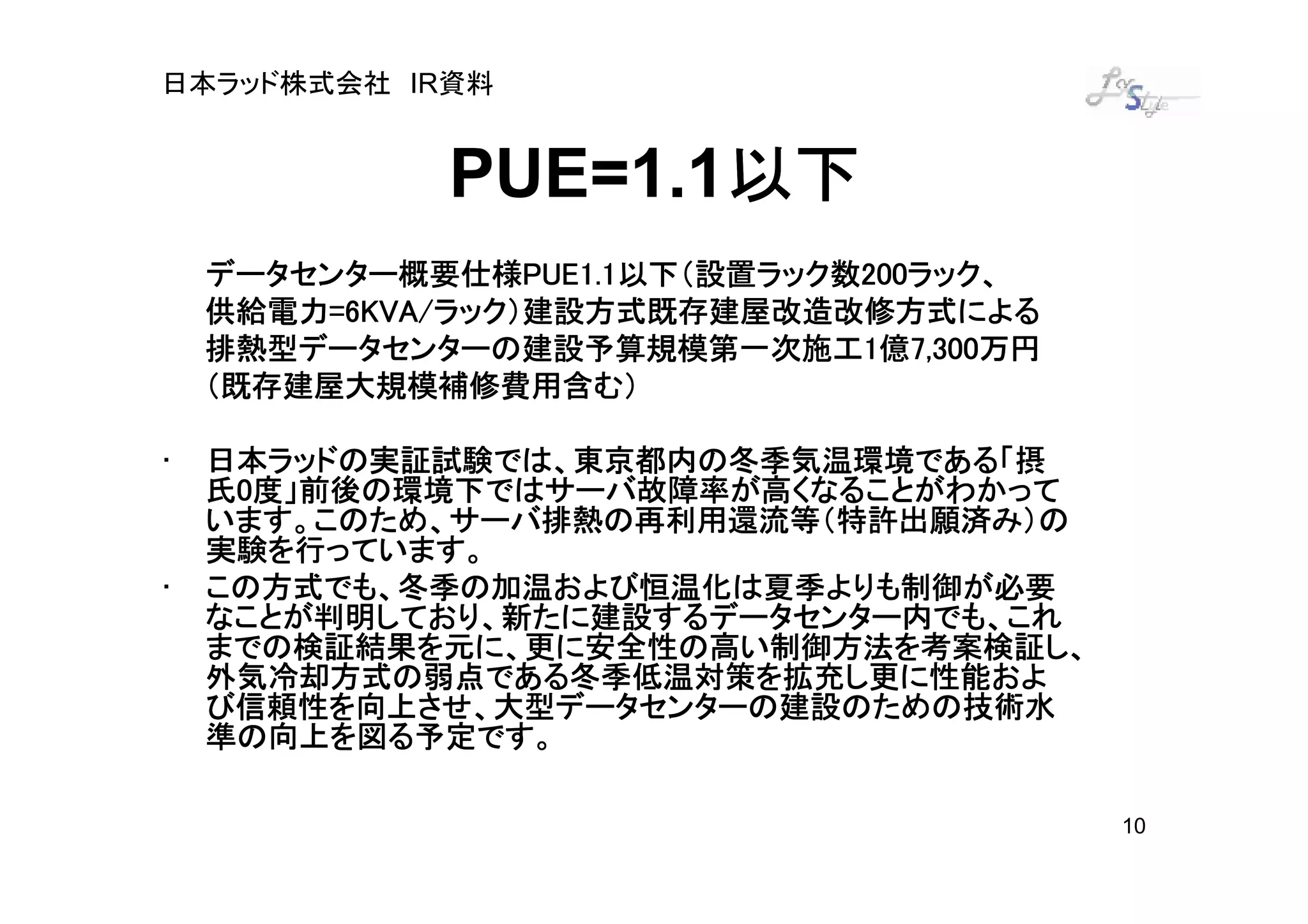 日本ラッド株式会社 IR資料


                    以下
             PUE=1.1以下
    データセンター概要仕様PUE1.1以下（設置ラック数200ラック、
    データセンター概要仕様PUE1.1以下（設置ラック数200ラック、
                   PUE1.1以下（設置ラック数200
    供給電力=6KVA/
         =6KVA/ラック）建設方式既存建屋改造改修方式による
    供給電力=6KVA/ラック）建設方式既存建屋改造改修方式による
    排熱型データセンターの建設予算規模第一次施工1 7,300万円
    排熱型データセンターの建設予算規模第一次施工1億7,300万円
    （既存建屋大規模補修費用含む）

•   日本ラッドの実証試験では、東京都内の冬季気温環境である「摂
    氏0度」前後の環境下ではサーバ故障率が高くなることがわかって
    います。このため、サーバ排熱の再利用還流等（特許出願済み）の
    実験を行っています。
•   この方式でも、冬季の加温および恒温化は夏季よりも制御が必要
    なことが判明しており、新たに建設するデータセンター内でも、これ
    までの検証結果を元に、更に安全性の高い制御方法を考案検証し、
    外気冷却方式の弱点である冬季低温対策を拡充し更に性能およ
    外気冷却方式の弱点である冬季低温対策を拡充し更に性能およ
    び信頼性を向上させ、大型データセンターの建設のための技術水
    準の向上を図る予定です。

                                        10
 