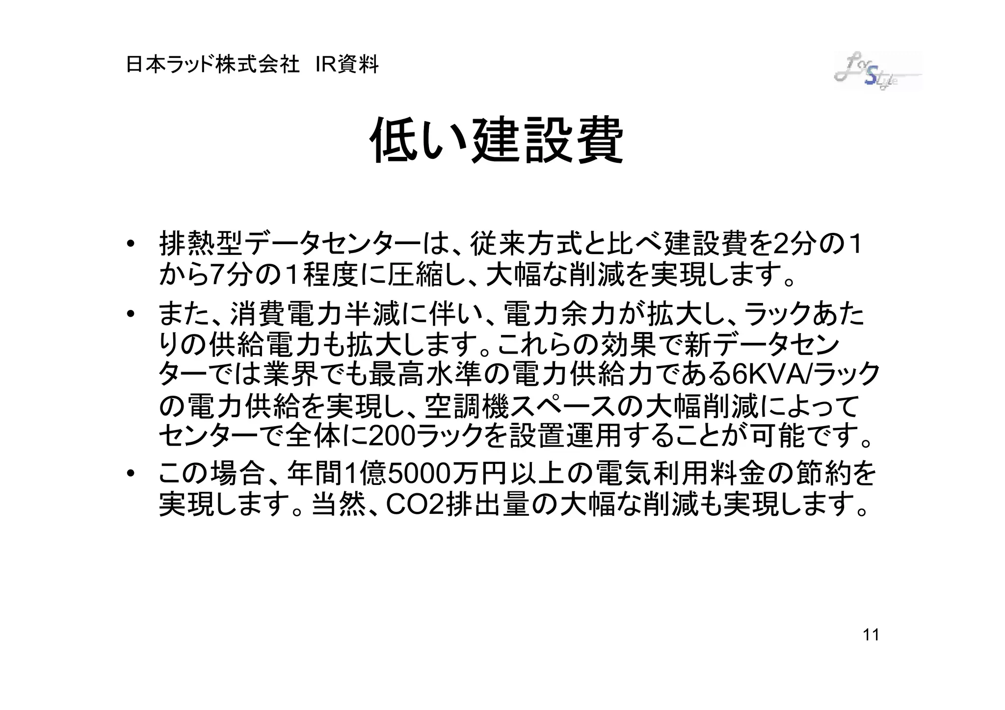 日本ラッド株式会社 IR資料



             低い建設費
• 排熱型データセンターは、従来方式と比べ建設費を2分の１
  から7分の１程度に圧縮し、大幅な削減を実現します。
• また、消費電力半減に伴い、電力余力が拡大し、ラックあた
  りの供給電力も拡大します。これらの効果で新データセン
  ターでは業界でも最高水準の電力供給力である6KVA/ラック
  の電力供給を実現し、空調機スペースの大幅削減によって
  センターで全体に200ラックを設置運用することが可能です。
• この場合、年間1億5000万円以上の電気利用料金の節約を
  実現します。当然、CO2排出量の大幅な削減も実現します。



                              11
 