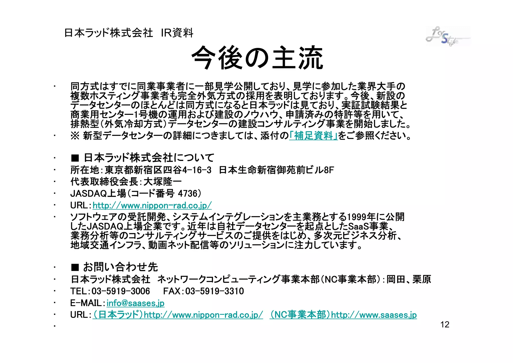 日本ラッド株式会社 IR資料

                          今後の主流
•   同方式はすでに同業事業者に一部見学公開しており、見学に参加した業界大手の
    複数ホスティング事業者も完全外気方式の採用を表明しております。今後、新設の
    データセンターのほとんどは同方式になると日本ラッドは見ており、実証試験結果と
    商業用センター1
    商業用センター1号機の運用および建設のノウハウ、申請済みの特許等を用いて、
    排熱型（外気冷却方式）データセンターの建設コンサルティング事業を開始しました。
•                            「補足資料」をご参照ください。
      新型データセンターの詳細につきましては、添付の「補足資料」
    ※ 新型データセンターの詳細につきましては、添付の「補足資料」をご参照ください。

•   ■ 日本ラッド株式会社について
•   所在地：東京都新宿区四谷4-16-3 日本生命新宿御苑前ビル8F
    所在地：東京都新宿区四谷4 16- 日本生命新宿御苑前ビル8F
•   代表取締役会長：大塚隆一
•   JASDAQ上場（コード番号 4736）
    JASDAQ上場（コード番号 4736）
•   URL：http://www.nippon-
    URL：http://www.nippon-rad.co.jp/
•   ソフトウェアの受託開発、システムインテグレーションを主業務とする1999
                                      1999年に公開
    ソフトウェアの受託開発、システムインテグレーションを主業務とする1999年に公開
    したJASDAQ上場企業です。近年は自社データセンターを起点としたSaaS
    したJASDAQ上場企業です。近年は自社データセンターを起点としたSaaS事業、
       JASDAQ上場企業です。近年は自社データセンターを起点としたSaaS事業、
    業務分析等のコンサルティングサービスのご提供をはじめ、多次元ビジネス分析、
    地域交通インフラ、動画ネット配信等のソリューションに注力しています。

•   ■ お問い合わせ先
•   日本ラッド株式会社 ネットワークコンピューティング事業本部（NC事業本部）：岡田、栗原
                       ネットワークコンピューティング事業本部（NC      NC事業本部）：岡田、栗原
•   TEL：03-5919-
    TEL：03-5919-3006 FAX：03-5919-3310
                         FAX：03-5919-
•     MAIL：
    E-MAIL：info@saases.jp
•   URL：（日本ラッド）http://www.nippon
    URL：（日本ラッド）http://www.nippon-rad.co.jp/ （NC事業本部）http://www.saases.jp
                   http://www.nippon-        NC事業本部）http://www.saases.jp
                                               事業本部）
•                                                                          12
 