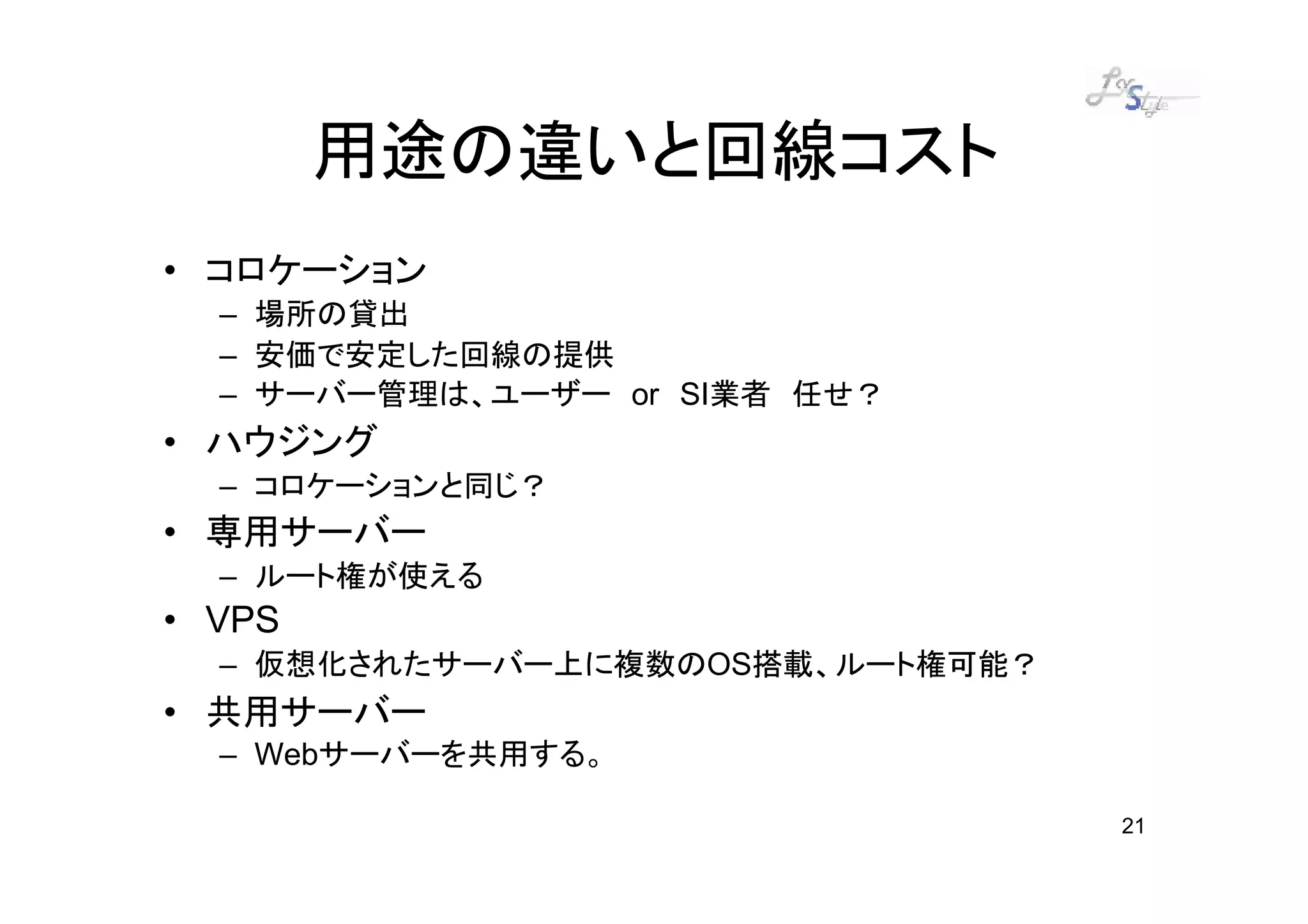 用途の違いと回線コスト
• コロケーション
  – 場所の貸出
  – 安価で安定した回線の提供
  – サーバー管理は、ユーザー or SI業者 任せ？
• ハウジング
  – コロケーションと同じ？
• 専用サーバー
  – ルート権が使える
• VPS
  – 仮想化されたサーバー上に複数のOS搭載、ルート権可能？
• 共用サーバー
  – Webサーバーを共用する。

                                  21
 