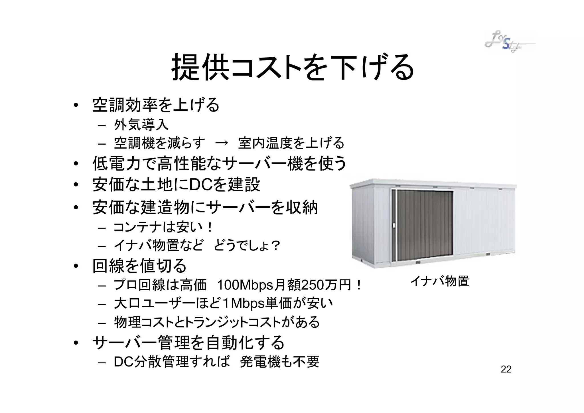 提供コストを下げる
• 空調効率を上げる
 – 外気導入
 – 空調機を減らす → 室内温度を上げる
• 低電力で高性能なサーバー機を使う
• 安価な土地にDCを建設
• 安価な建造物にサーバーを収納
 – コンテナは安い！
 – イナバ物置など どうでしょ？
• 回線を値切る
 – プロ回線は高価 100Mbps月額250万円！   イナバ物置
 – 大口ユーザーほど１Mbps単価が安い
 – 物理コストとトランジットコストがある
• サーバー管理を自動化する
 – DC分散管理すれば 発電機も不要                  22
 