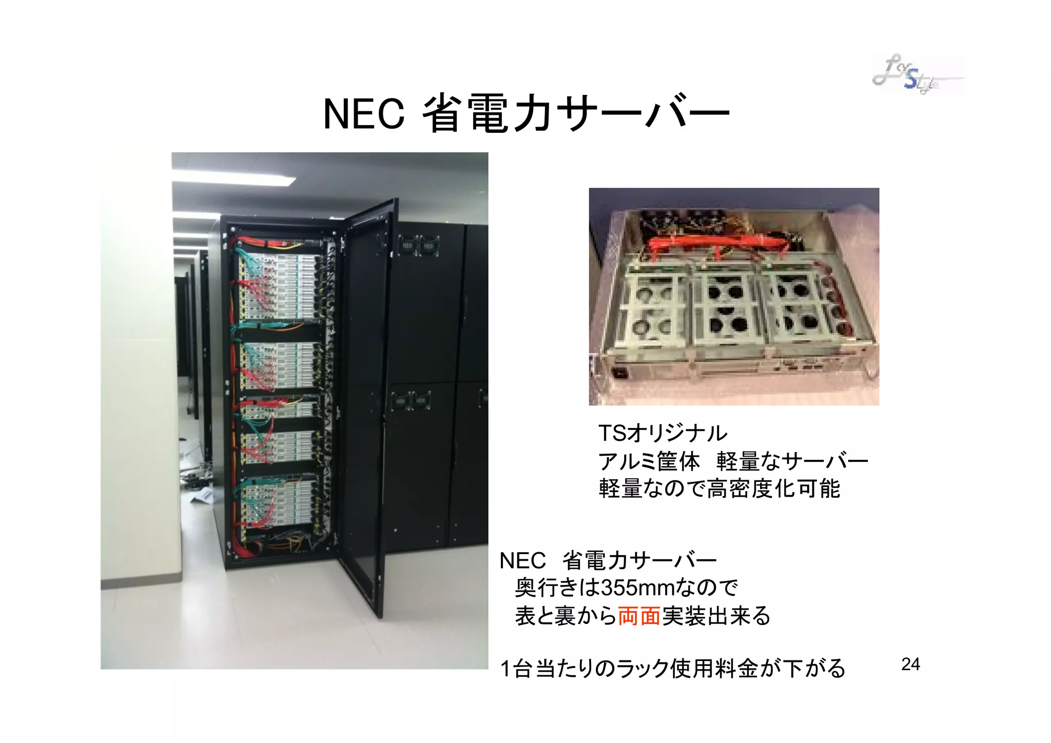 NEC 省電力サーバー




        TSオリジナル
        アルミ筐体 軽量なサーバー
        軽量なので高密度化可能


    NEC 省電力サーバー
     奥行きは355mmなので
     表と裏から両面実装出来る

    1台当たりのラック使用料金が下がる   24
 