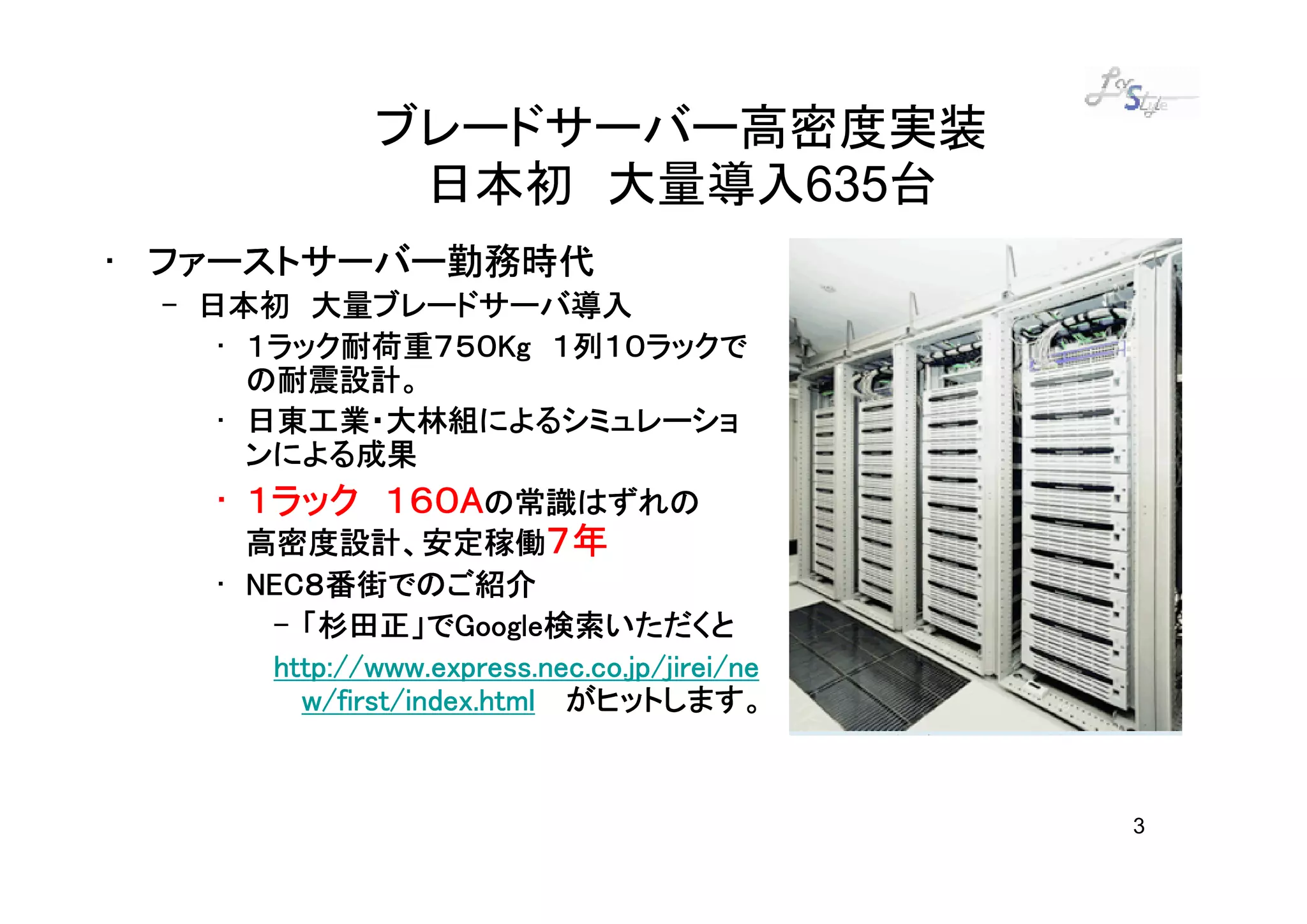 ブレードサーバー高密度実装
               日本初 大量導入635台
• ファーストサーバー勤務時代
 – 日本初 大量ブレードサーバ導入
    • １ラック耐荷重７５０Kg １列１０ラックで
      １ラック耐荷重７５０Kg
      の耐震設計。
    • 日東工業・大林組によるシミュレーショ
      ンによる成果
   • １ラック １６０Aの常識はずれの
          １６０A
     高密度設計、安定稼働７年
   • NEC８番街でのご紹介
     NEC８番街でのご紹介
      – 「杉田正」でGoogle検索いただくと
        「杉田正」でGoogleGoogle検索いただくと
      http://www.express.nec.co.jp/jirei/ne
        w/first/index.html がヒットします。


                                              3
 