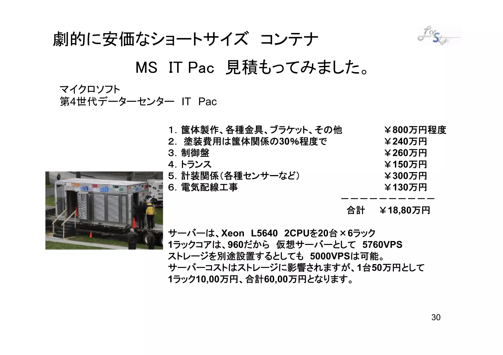 劇的に安価なショートサイズ コンテナ
         MS IT Pac 見積もってみました。
マイクロソフト
第4世代データーセンター IT Pac

             １．筺体製作、各種金具、ブラケット、その他     ￥800万円程度
                                           万円程度
                塗装費用は筺体関係の30％程度で
             ２． 塗装費用は筺体関係の ％程度で        ￥240万円
                                           万円
             ３．制御盤
             ３．制御盤                     ￥260万円
                                           万円
             ４．トランス                    ￥150万円
                                           万円
             ５．計装関係（各種センサーなど）          ￥300万円
                                           万円
             ６．電気配線工事                  ￥130万円
                                           万円
                                  －－－－－－－－－－
                                   合計 ￥18,80万円
                                            万円

             サーバーは、Xeon L5640 2CPUを20台×6ラック
             サーバーは、               を 台   ラック
              ラックコアは、960だから 仮想サーバーとして 5760VPS
              ラックコアは、
             1ラックコアは、    だから
             ストレージを別途設置するとしても 5000VPSは可能。
                                       は可能。
             サーバーコストはストレージに影響されますが、1台 万円として
             サーバーコストはストレージに影響されますが、 台50万円として
              ラック10,00万円、合計
              ラック
             1ラック     万円、合計60,00万円となります。
                      万円、合計     万円となります。


                                                30
 