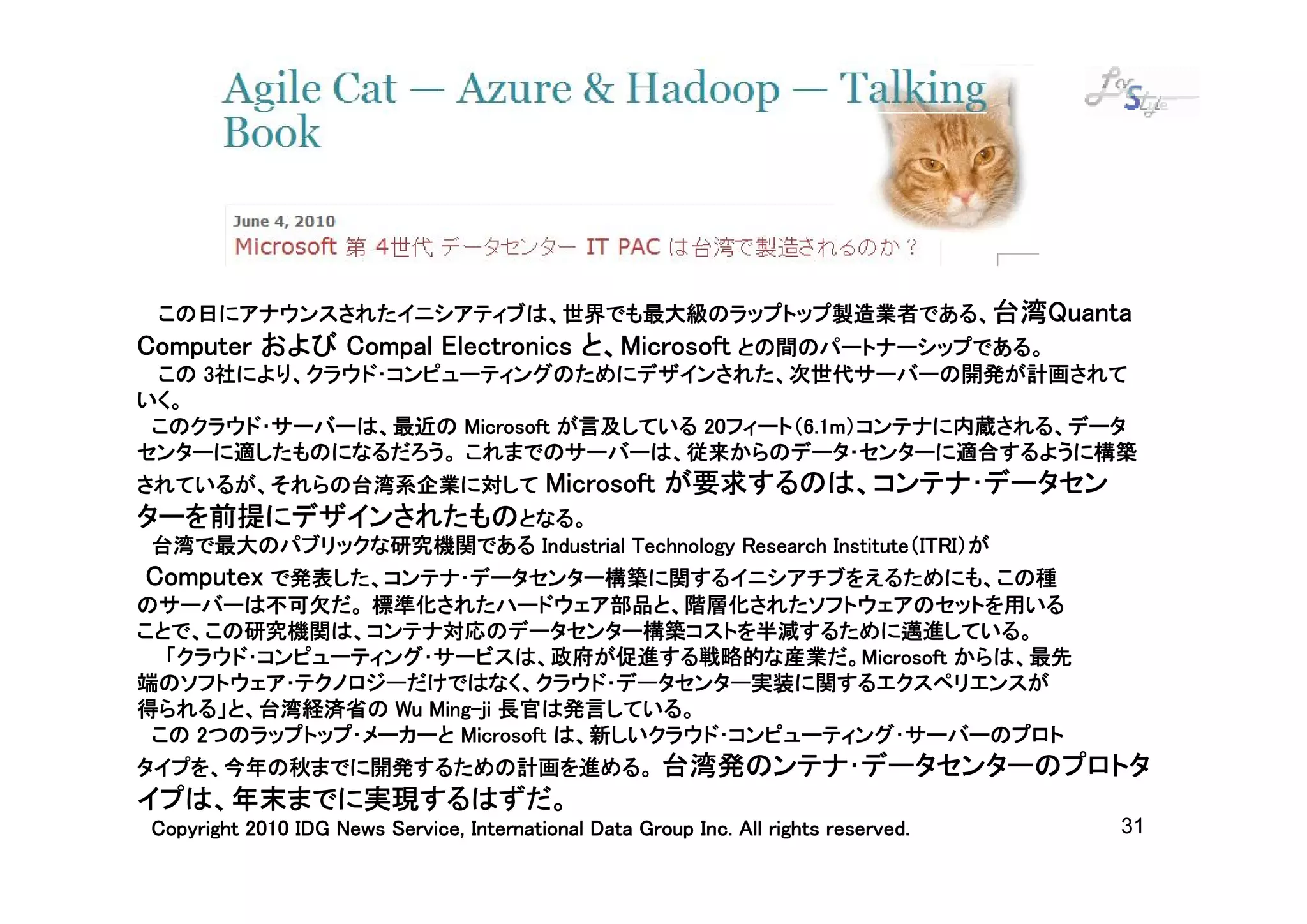 台湾Quanta
 この日にアナウンスされたイニシアティブは、世界でも最大級のラップトップ製造業者である、台湾Quanta
Computer および Compal Electronics と、Microsoft との間のパートナーシップである。
                                と、Microsoft
 この 3社により、クラウド･コンピューティングのためにデザインされた、次世代サーバーの開発が計画されて
いく。
                                    20フィート（6.1m）コンテナに内蔵される、データ
                                      フィート（6.1m
 このクラウド･サーバーは、最近の Microsoft が言及している 20フィート（6.1m）コンテナに内蔵される、データ
センターに適したものになるだろう。 これまでのサーバーは、従来からのデータ･センターに適合するように構築
                                 が要求するのは、コンテナ･データセン
されているが、それらの台湾系企業に対して Microsoft が要求するのは、コンテナ･データセン
ターを前提にデザインされたものとなる。
                                                    Institute（ITRI）が
 台湾で最大のパブリックな研究機関である Industrial Technology Research Institute（ITRI）が
 Computex で発表した、コンテナ･データセンター構築に関するイニシアチブをえるためにも、この種
のサーバーは不可欠だ。 標準化されたハードウェア部品と、階層化されたソフトウェアのセットを用いる
ことで、この研究機関は、コンテナ対応のデータセンター構築コストを半減するために邁進している。
  「クラウド･コンピューティング･サービスは、政府が促進する戦略的な産業だ。Microsoft からは、最先
  「クラウド･コンピューティング･サービスは、政府が促進する戦略的な産業だ。Microsoft
端のソフトウェア･テクノロジーだけではなく、クラウド･データセンター実装に関するエクスペリエンスが
                  Ming-
得られる」と、台湾経済省の Wu Ming-ji 長官は発言している。
 この 2つのラップトップ･メーカーと Microsoft は、新しいクラウド･コンピューティング･サーバーのプロト
タイプを、今年の秋までに開発するための計画を進める。 台湾発のンテナ･データセンターのプロトタ
イプは、年末までに実現するはずだ。
                                                               All
Copyright 2010 IDG News Service, International Data Group Inc. All rights reserved.   31
 