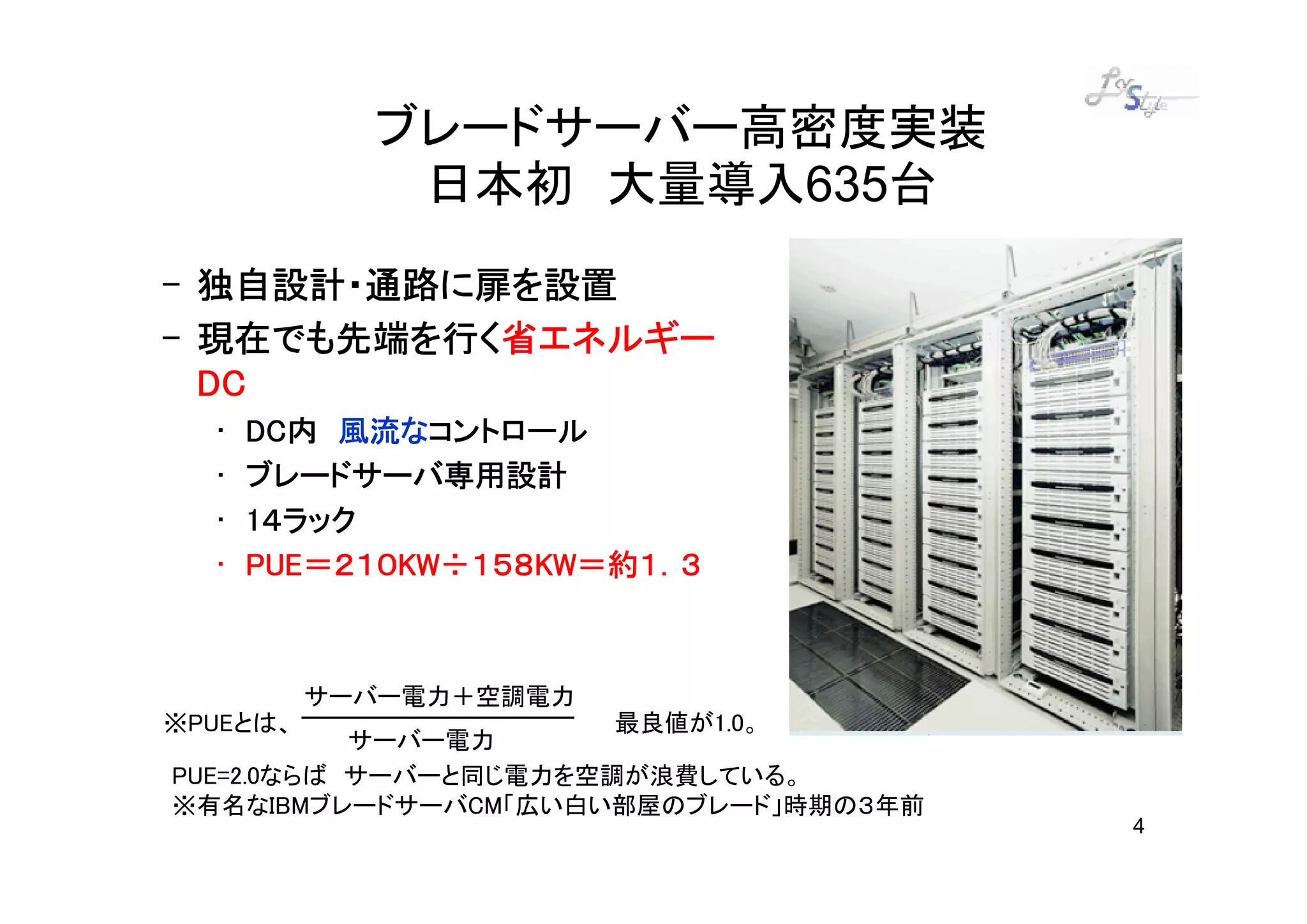 ブレードサーバー高密度実装
             日本初 大量導入635台
– 独自設計・通路に扉を設置
– 現在でも先端を行く省エネルギー
  現在でも先端を行く省エネルギー
  DC
  •   DC内 風流なコントロール
      DC内 風流なコントロール
  •   ブレードサーバ専用設計
  •   1４ラック
  •   PUE＝２１０KW １５８KW＝約１．３
             KW÷   KW＝約１．
      PUE＝２１０KW÷１５８KW＝約１．３



          サーバー電力＋空調電力
※PUEとは、                最良値が1.0。
           サーバー電力
PUE=2.0ならば サーバーと同じ電力を空調が浪費している。
※有名なIBMブレードサーバCM「広い白い部屋のブレード」時期の３年前
                                      4
 