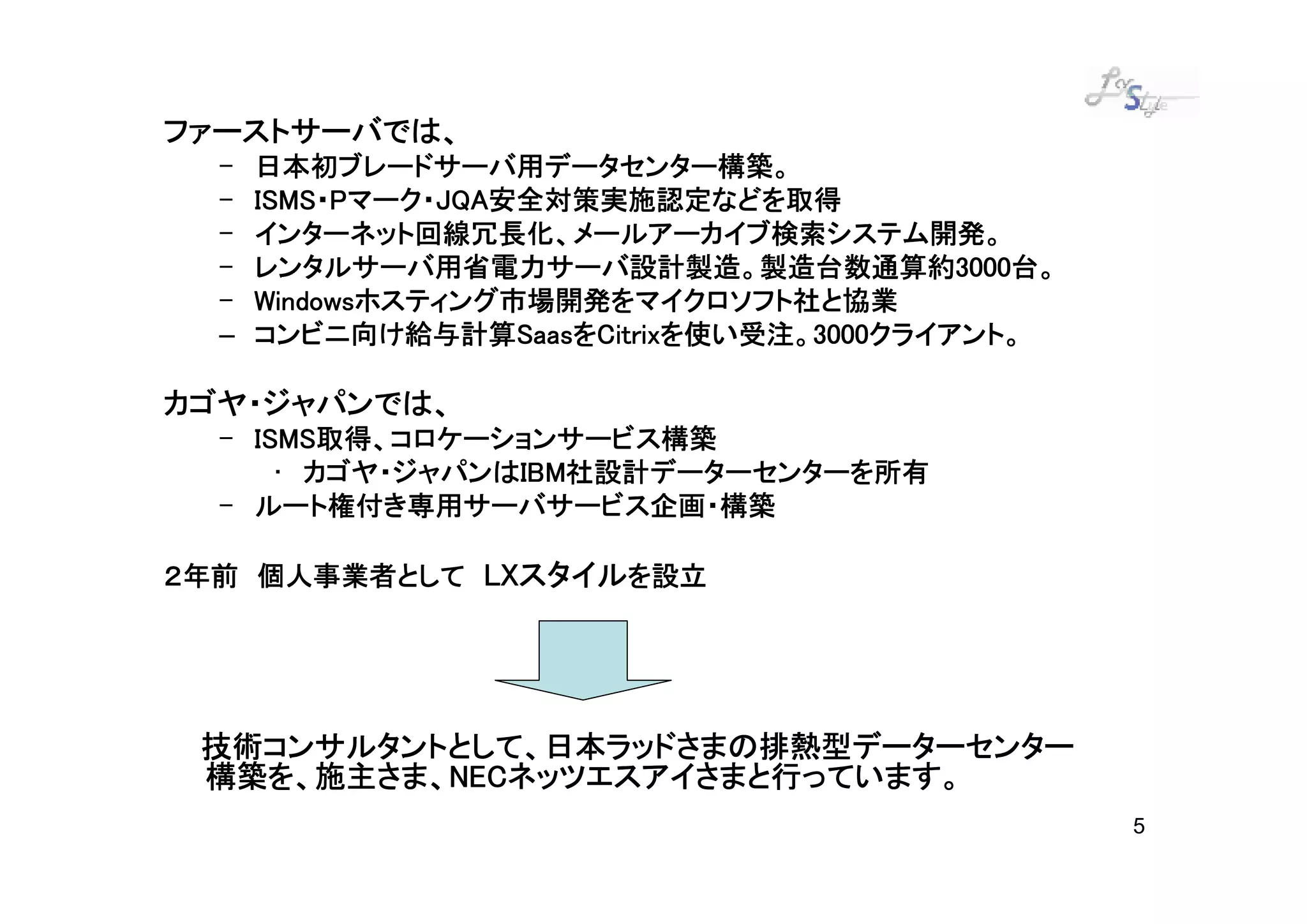 ファーストサーバでは、
ファーストサーバでは、
  –   日本初ブレードサーバ用データセンター構築。
  –   ISMS・ マーク・JQA安全対策実施認定などを取得
                JQA安全対策実施
      ISMS・Pマーク・JQA安全対策実施認定などを取得
  –   インターネット回線冗長化、メールアーカイブ検索システム開発。
      インターネット回線冗長化、メールアーカイブ検索システム開発。
  –   レンタルサーバ用省電力サーバ設計製造。製造台数通算約 000台。
                                     通算約3
      レンタルサーバ用省電力サーバ設計製造。製造台数通算約3000台。
  –   Windowsホスティング市場開発をマイクロソフト社と協業
      Windowsホスティング市場開発をマイクロソフト社と協業
  –   コンビニ向け給与計算Saas Citrixを使い受注 3000クライアント。
      コンビニ向け給与計算SaasをCitrixを使い受注。3000クライアント。
                    Saasを  を使い受注。

カゴヤ・ジャパンでは、
カゴヤ・ジャパンでは、
  – ISMS取得、コロケーションサービス構築
    ISMS取得、コロケーションサービス構築
      • カゴヤ・ジャパンはIBM社設計データーセンターを所有
        カゴヤ・ジャパンはIBM
                 IBM社設計データーセンターを所有
  – ルート権付き専用サーバサービス企画・構築

             LXスタイル
２年前 個人事業者として LXスタイルを設立




 技術コンサルタントとして、日本ラッドさまの排熱型データーセンター
 構築を、施主さま、NEC
          NECネッツエスアイさまと行っています。
 構築を、施主さま、NECネッツエスアイさまと行っています。
                                               5
 