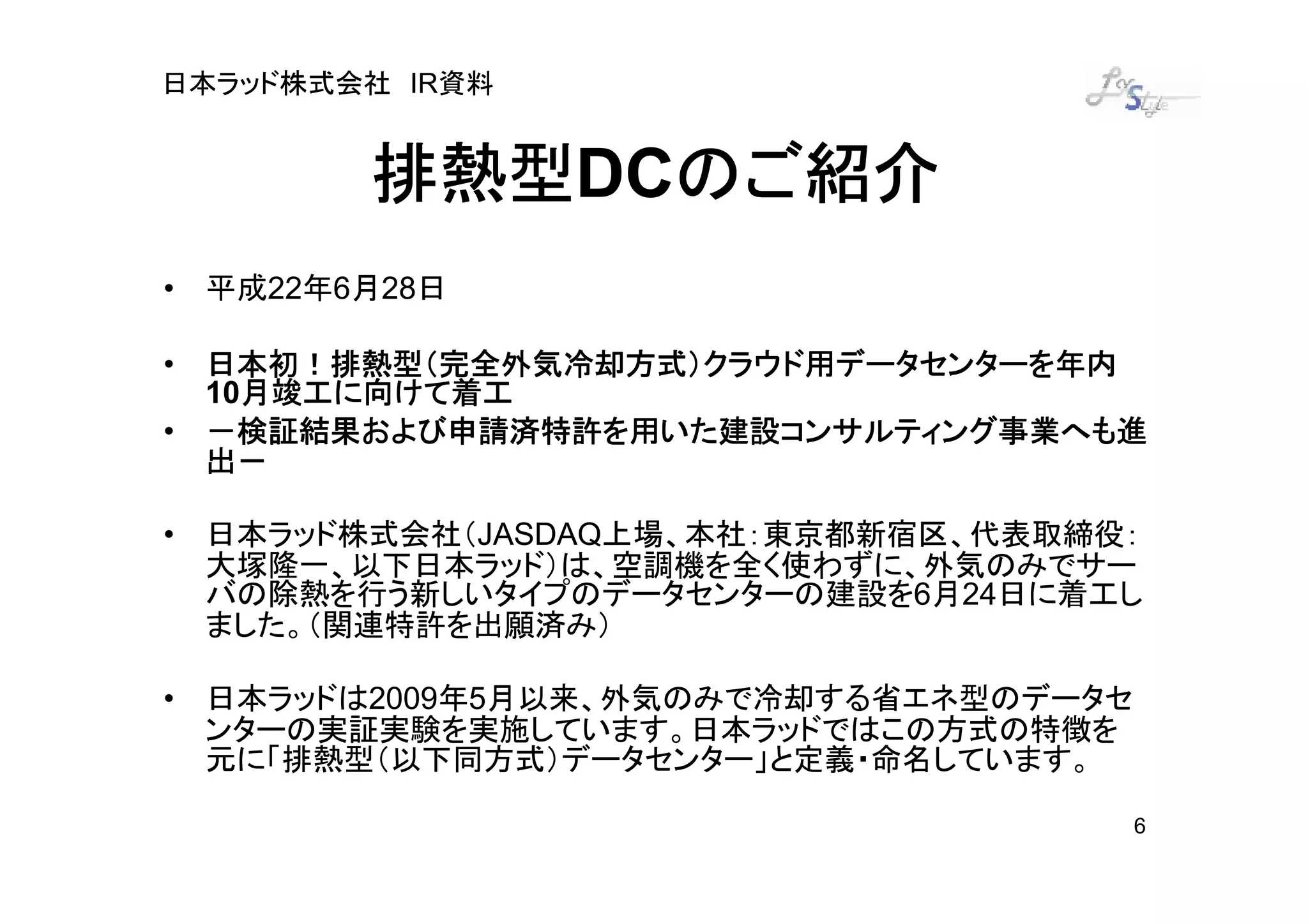 日本ラッド株式会社 IR資料


        排熱型DCのご紹介
        排熱型 のご紹介
• 平成22年6月28日

• 日本初！排熱型（完全外気冷却方式）クラウド用データセンターを年内
    月竣工に向けて着工
  10月竣工に向けて着工
• －検証結果および申請済特許を用いた建設コンサルティング事業へも進
  出－

• 日本ラッド株式会社（JASDAQ上場、本社：東京都新宿区、代表取締役：
  大塚隆一、以下日本ラッド）は、空調機を全く使わずに、外気のみでサー
  バの除熱を行う新しいタイプのデータセンターの建設を6月24日に着工し
  ました。（関連特許を出願済み）

• 日本ラッドは2009年5月以来、外気のみで冷却する省エネ型のデータセ
  ンターの実証実験を実施しています。日本ラッドではこの方式の特徴を
  元に「排熱型（以下同方式）データセンター」と定義・命名しています。

                                       6
 