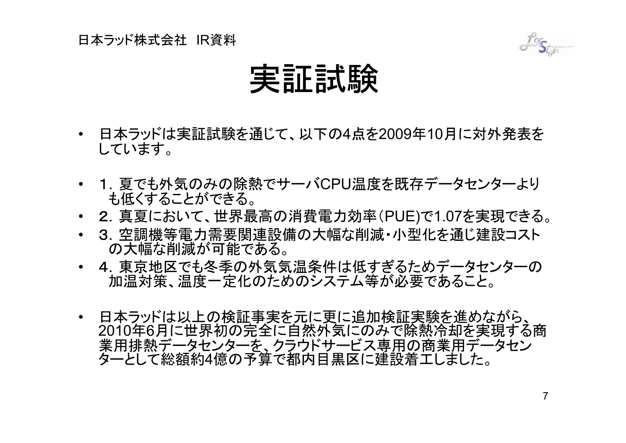 日本ラッド株式会社 IR資料


                 実証試験
• 日本ラッドは実証試験を通じて、以下の4点を2009年10月に対外発表を
  しています。

  １．夏でも外気のみの除熱でサーバCPU温度を既存データセンターより
• １．
   も低くすることができる。
  ２．真夏において、世界最高の消費電力効率（PUE)で1.07を実現できる。
• ２．
  ３．空調機等電力需要関連設備の大幅な削減・小型化を通じ建設コスト
• ３．
   の大幅な削減が可能である。
  ４．東京地区でも冬季の外気気温条件は低すぎるためデータセンターの
• ４．
   加温対策、温度一定化のためのシステム等が必要であること。

• 日本ラッドは以上の検証事実を元に更に追加検証実験を進めながら、
  2010年6月に世界初の完全に自然外気にのみで除熱冷却を実現する商
  業用排熱データセンターを、クラウドサービス専用の商業用データセン
  ターとして総額約4億の予算で都内目黒区に建設着工しました。

                                      7
 