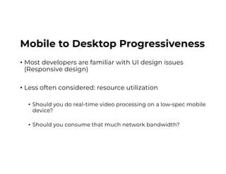 Mobile to Desktop Progressiveness
• Most developers are familiar with UI design issues
(Responsive design)
• Less often considered: resource utilization
• Should you do real-time video processing on a low-spec mobile
device?
• Should you consume that much network bandwidth?
 