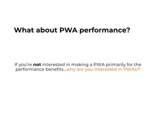 What about PWA performance?
If you’re not interested in making a PWA primarily for the
performance benefits…why are you interested in PWAs?!
 