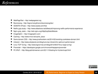 References

•
•
•
•
•
•
•
•
•
•
•
•

WebPageTest – http://webpagetest.org
Boomerang – http://lognormal.github.io/boomerang/doc/
SOASTA mPulse – http://www.soasta.com/free
Netﬂix gzip study – http://www.slideshare.net/billwscott/improving-netﬂix-performance-experience
Nginx gzip_static – http://wiki.nginx.org/HttpGzipStaticModule
ImageOptim – http://imageoptim.com/
Caching – http://www.mnot.net/cache_docs/
Same domain CSS – http://www.jonathanklein.net/2014/02/revisiting-cookieless-domain.html
initcwnd – http://www.cdnplanet.com/blog/tune-tcp-initcwnd-for-optimum-performance/
Linux TCP Tuning – http://www.lognormal.com/blog/2012/09/27/linux-tcpip-tuning/
Prerender – https://developers.google.com/chrome/whitepapers/prerender
FE SPoF – http://blog.patrickmeenan.com/2011/10/testing-for-frontend-spof.html

Confoo 2014 / 2014-02-27

FE Performance: Beginner to Expert to Crazy Person

38

 