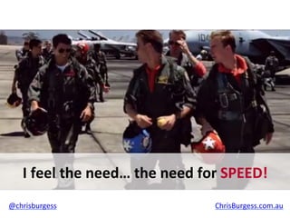 I	
  feel	
  the	
  need…	
  the	
  need	
  for	
  SPEED!	
  
@chrisburgess	
  	
  	
  	
  	
  	
  	
  	
  	
  	
  	
  	
  	
  	
  	
  	
  	
  	
  	
  	
  	
  	
  	
  	
  	
  	
  	
  	
  	
  	
  	
  	
  	
  	
  	
  	
  	
  	
  	
  	
  	
  	
  	
  	
  	
  	
  	
  	
  	
  	
  	
  	
  	
  	
  	
  	
  	
  	
  	
  	
  	
  	
  	
  	
  	
  	
  	
  	
  	
  	
  	
  	
  	
  	
  	
  	
  	
  	
  	
  	
  	
  	
  	
  	
  	
  	
  	
  ChrisBurgess.com.au	
  	
  
 