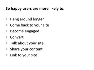So	
  happy	
  users	
  are	
  more	
  likely	
  to:	
  
	
  
▷  Hang	
  around	
  longer	
  
▷  Come	
  back	
  to	
  your	
  site	
  
▷  Become	
  engaged	
  
▷  Convert	
  
▷  Talk	
  about	
  your	
  site	
  
▷  Share	
  your	
  content	
  
▷  Link	
  to	
  your	
  site	
  
 
