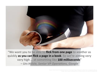 “We	
  want	
  you	
  to	
  be	
  able	
  to	
  ﬂick	
  from	
  one	
  page	
  to	
  another	
  as	
  
quickly	
  as	
  you	
  can	
  ﬂick	
  a	
  page	
  in	
  a	
  book.	
  So	
  we’re	
  aiming	
  very	
  
very	
  high	
  …	
  at	
  something	
  like	
  100	
  milliseconds”	
  	
  
–	
  Urs	
  Hölzle,	
  Senior	
  VP	
  Opera5ons,	
  Google	
  
Source:	
  h5p://www.strangeloopnetworks.com/assets/images/Infographics/Web-­‐Stress-­‐Infographic-­‐500.jpg	
  	
  	
  
Image:	
  h5p://images.huﬃngtonpost.com/gen/143651/FLIP-­‐BOOK-­‐RAINBOW.jpg	
  
 