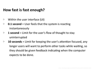 How	
  fast	
  is	
  fast	
  enough?	
  
	
  
▷  Within	
  the	
  user	
  interface	
  (UI)	
  
▷  0.1	
  second	
  =	
  User	
  feels	
  that	
  the	
  system	
  is	
  reacNng	
  
instantaneously	
  	
  
▷  1	
  second	
  =	
  Limit	
  for	
  the	
  user's	
  ﬂow	
  of	
  thought	
  to	
  stay	
  
uninterrupted	
  
▷  10	
  seconds	
  =	
  Limit	
  for	
  keeping	
  the	
  user's	
  a5enNon	
  focused,	
  any	
  
longer	
  users	
  will	
  want	
  to	
  perform	
  other	
  tasks	
  while	
  waiNng,	
  so	
  
they	
  should	
  be	
  given	
  feedback	
  indicaNng	
  when	
  the	
  computer	
  
expects	
  to	
  be	
  done.	
  
Source:	
  h5p://www.nngroup.com/arNcles/response-­‐Nmes-­‐3-­‐important-­‐limits/	
  
 