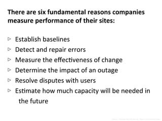 There	
  are	
  six	
  fundamental	
  reasons	
  companies	
  
measure	
  performance	
  of	
  their	
  sites:	
  
	
  
▷  Establish	
  baselines	
  
▷  Detect	
  and	
  repair	
  errors	
  
▷  Measure	
  the	
  eﬀecNveness	
  of	
  change	
  
▷  Determine	
  the	
  impact	
  of	
  an	
  outage	
  
▷  Resolve	
  disputes	
  with	
  users	
  
▷  EsNmate	
  how	
  much	
  capacity	
  will	
  be	
  needed	
  in	
  
the	
  future	
  
Source:	
  “Complete	
  Web	
  Monitoring”	
  Alistair	
  Croll	
  and	
  Sean	
  Power	
  
 