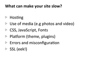 What	
  can	
  make	
  your	
  site	
  slow?	
  
	
  
▷  HosNng	
  
▷  Use	
  of	
  media	
  (e.g	
  photos	
  and	
  video)	
  
▷  CSS,	
  JavaScript,	
  Fonts	
  
▷  PlaEorm	
  (theme,	
  plugins)	
  
▷  Errors	
  and	
  misconﬁguraNon	
  
▷  SSL	
  (eek!)	
  
 
