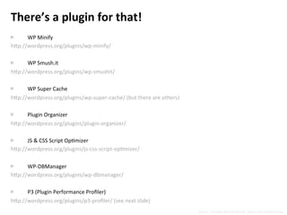 There’s	
  a	
  plugin	
  for	
  that!	
  
	
  
▷  WP	
  Minify	
  
h5p://wordpress.org/plugins/wp-­‐minify/	
  
▷  WP	
  Smush.it	
  
h5p://wordpress.org/plugins/wp-­‐smushit/	
  
▷  WP	
  Super	
  Cache	
  
h5p://wordpress.org/plugins/wp-­‐super-­‐cache/	
  (but	
  there	
  are	
  others)	
  
▷  Plugin	
  Organizer	
  
h5p://wordpress.org/plugins/plugin-­‐organizer/	
  
▷  JS	
  &	
  CSS	
  Script	
  OpNmizer	
  
h5p://wordpress.org/plugins/js-­‐css-­‐script-­‐opNmizer/	
  
▷  WP-­‐DBManager	
  
h5p://wordpress.org/plugins/wp-­‐dbmanager/	
  
▷  P3	
  (Plugin	
  Performance	
  Proﬁler)	
  
h5p://wordpress.org/plugins/p3-­‐proﬁler/	
  (see	
  next	
  slide)	
  
Source:	
  “Complete	
  Web	
  Monitoring”	
  Alistair	
  Croll	
  and	
  Sean	
  Power	
  
 