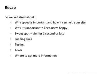 Recap	
  
	
  
So	
  we’ve	
  talked	
  about:	
  
▷  Why	
  speed	
  is	
  important	
  and	
  how	
  it	
  can	
  help	
  your	
  site	
  
▷  Why	
  it’s	
  important	
  to	
  keep	
  users	
  happy	
  
▷  Sweet	
  spot	
  =	
  aim	
  for	
  1	
  second	
  or	
  less	
  
▷  Loading	
  cues	
  
▷  TesNng	
  
▷  Tools	
  
▷  Where	
  to	
  get	
  more	
  informaNon	
  
Source:	
  “Complete	
  Web	
  Monitoring”	
  Alistair	
  Croll	
  and	
  Sean	
  Power	
  
 