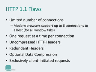 HTTP 1.1 Flaws
• Limited number of connections
– Modern browsers support up to 6 connections to
a host (for all window tabs)

•
•
•
•
•

One request at a time per connection
Uncompressed HTTP Headers
Redundant Headers
Optional Data Compression
Exclusively client-initiated requests

 